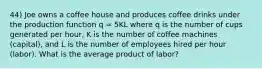 44) Joe owns a coffee house and produces coffee drinks under the production function q = 5KL where q is the number of cups generated per hour, K is the number of coffee machines (capital), and L is the number of employees hired per hour (labor). What is the average product of labor?