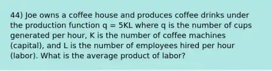 44) Joe owns a coffee house and produces coffee drinks under the production function q = 5KL where q is the number of cups generated per hour, K is the number of coffee machines (capital), and L is the number of employees hired per hour (labor). What is the average product of labor?