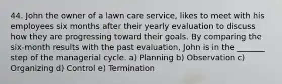 44. John the owner of a lawn care service, likes to meet with his employees six months after their yearly evaluation to discuss how they are progressing toward their goals. By comparing the six-month results with the past evaluation, John is in the _______ step of the managerial cycle. a) Planning b) Observation c) Organizing d) Control e) Termination