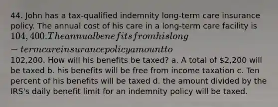 44. John has a tax-qualified indemnity long-term care insurance policy. The annual cost of his care in a long-term care facility is 104,400. The annual benefits from his long-term care insurance policy amount to102,200. How will his benefits be taxed? a. A total of 2,200 will be taxed b. his benefits will be free from income taxation c. Ten percent of his benefits will be taxed d. the amount divided by the IRS's daily benefit limit for an indemnity policy will be taxed.