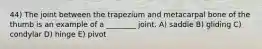 44) The joint between the trapezium and metacarpal bone of the thumb is an example of a ________ joint. A) saddle B) gliding C) condylar D) hinge E) pivot