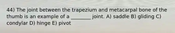 44) The joint between the trapezium and metacarpal bone of the thumb is an example of a ________ joint. A) saddle B) gliding C) condylar D) hinge E) pivot