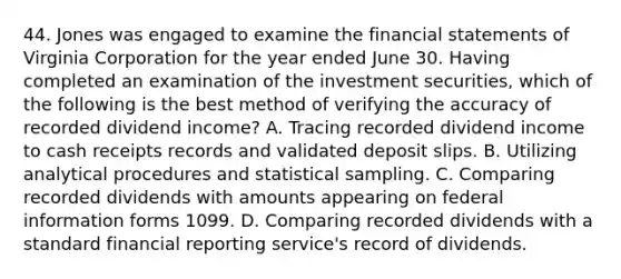 44. Jones was engaged to examine the financial statements of Virginia Corporation for the year ended June 30. Having completed an examination of the investment securities, which of the following is the best method of verifying the accuracy of recorded dividend income? A. Tracing recorded dividend income to cash receipts records and validated deposit slips. B. Utilizing analytical procedures and statistical sampling. C. Comparing recorded dividends with amounts appearing on federal information forms 1099. D. Comparing recorded dividends with a standard financial reporting service's record of dividends.