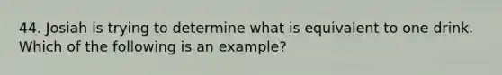 44. Josiah is trying to determine what is equivalent to one drink. Which of the following is an example?