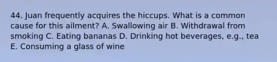 44. Juan frequently acquires the hiccups. What is a common cause for this ailment? A. Swallowing air B. Withdrawal from smoking C. Eating bananas D. Drinking hot beverages, e.g., tea E. Consuming a glass of wine