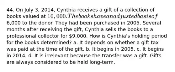 44. On July 3, 2014, Cynthia receives a gift of a collection of books valued at 10,000. The books have an adjusted basis of6,000 to the donor. They had been purchased in 2005. Several months after receiving the gift, Cynthia sells the books to a professional collector for 9,000. How is Cynthia's holding period for the books determined? a. It depends on whether a gift tax was paid at the time of the gift. b. It begins in 2005. c. It begins in 2014. d. It is irrelevant because the transfer was a gift. Gifts are always considered to be held long-term.