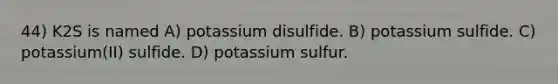 44) K2S is named A) potassium disulfide. B) potassium sulfide. C) potassium(II) sulfide. D) potassium sulfur.