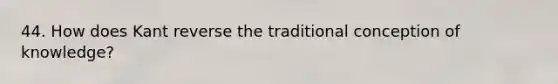 44. How does Kant reverse the traditional conception of knowledge?