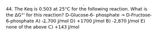 44. The Keq is 0.503 at 25°C for the following reaction. What is the ΔG°' for this reaction? D-Glucose-6- phosphate → D-Fructose-6-phosphate A) -1,700 J/mol D) +1700 J/mol B) -2,870 J/mol E) none of the above C) +143 J/mol