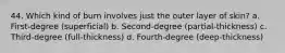 44. Which kind of burn involves just the outer layer of skin? a. First-degree (superficial) b. Second-degree (partial-thickness) c. Third-degree (full-thickness) d. Fourth-degree (deep-thickness)