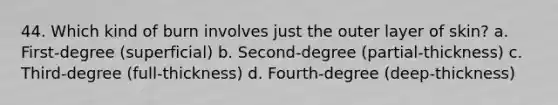 44. Which kind of burn involves just the outer layer of skin? a. First-degree (superficial) b. Second-degree (partial-thickness) c. Third-degree (full-thickness) d. Fourth-degree (deep-thickness)