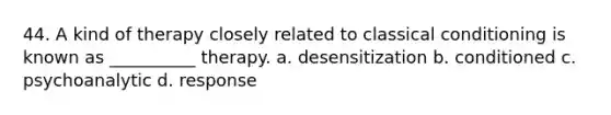 44. A kind of therapy closely related to classical conditioning is known as __________ therapy. a. desensitization b. conditioned c. psychoanalytic d. response