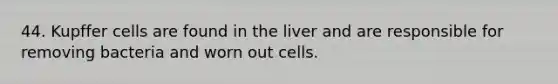 44. Kupffer cells are found in the liver and are responsible for removing bacteria and worn out cells.