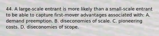 44. A large-scale entrant is more likely than a small-scale entrant to be able to capture first-mover advantages associated with: A. demand preemption. B. diseconomies of scale. C. pioneering costs. D. diseconomies of scope.