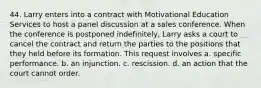 44. Larry enters into a contract with Motivational Education Services to host a panel discussion at a sales conference. When the conference is postponed indefinitely, Larry asks a court to cancel the contract and return the parties to the positions that they held before its formation. This request involves a. specific performance. b. an injunction. c. rescission. d. an action that the court cannot order.