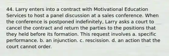 44. Larry enters into a contract with Motivational Education Services to host a panel discussion at a sales conference. When the conference is postponed indefinitely, Larry asks a court to cancel the contract and return the parties to the positions that they held before its formation. This request involves a. specific performance. b. an injunction. c. rescission. d. an action that the court cannot order.