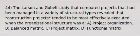 44) The Larson and Gobeli study that compared projects that had been managed in a variety of structural types revealed that *construction projects* tended to be most effectively executed when the organizational structure was a: A) Project organization. B) Balanced matrix. C) Project matrix. D) Functional matrix.