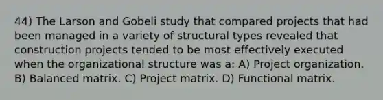 44) The Larson and Gobeli study that compared projects that had been managed in a variety of structural types revealed that construction projects tended to be most effectively executed when the organizational structure was a: A) Project organization. B) Balanced matrix. C) Project matrix. D) Functional matrix.