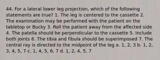 44. For a lateral lower leg projection, which of the following statements are true? 1. The leg is centered to the cassette 2. The examination may be performed with the patient on the tabletop or Bucky 3. Roll the patient away from the affected side 4. The patella should be perpendicular to the cassette 5. Include both joints 6. The tibia and fibula should be superimposed 7. The central ray is directed to the midpoint of the leg a. 1, 2, 3 b. 1, 2, 3, 4, 5, 7 c. 1, 4, 5, 6, 7 d. 1, 2, 4, 5, 7