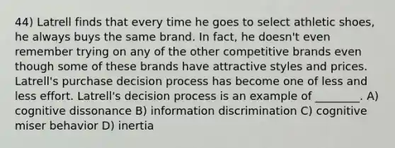 44) Latrell finds that every time he goes to select athletic shoes, he always buys the same brand. In fact, he doesn't even remember trying on any of the other competitive brands even though some of these brands have attractive styles and prices. Latrell's purchase decision process has become one of less and less effort. Latrell's decision process is an example of ________. A) cognitive dissonance B) information discrimination C) cognitive miser behavior D) inertia