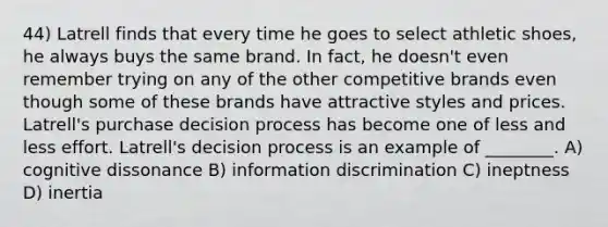 44) Latrell finds that every time he goes to select athletic shoes, he always buys the same brand. In fact, he doesn't even remember trying on any of the other competitive brands even though some of these brands have attractive styles and prices. Latrell's purchase decision process has become one of less and less effort. Latrell's decision process is an example of ________. A) cognitive dissonance B) information discrimination C) ineptness D) inertia