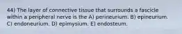 44) The layer of connective tissue that surrounds a fascicle within a peripheral nerve is the A) perineurium. B) epineurium. C) endoneurium. D) epimysium. E) endosteum.