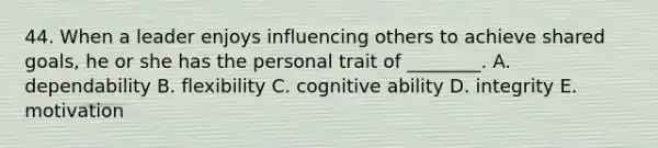 44. When a leader enjoys influencing others to achieve shared goals, he or she has the personal trait of ________. A. dependability B. flexibility C. cognitive ability D. integrity E. motivation