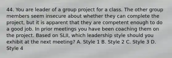 44. You are leader of a group project for a class. The other group members seem insecure about whether they can complete the project, but it is apparent that they are competent enough to do a good job. In prior meetings you have been coaching them on the project. Based on SLII, which leadership style should you exhibit at the next meeting? A. Style 1 B. Style 2 C. Style 3 D. Style 4