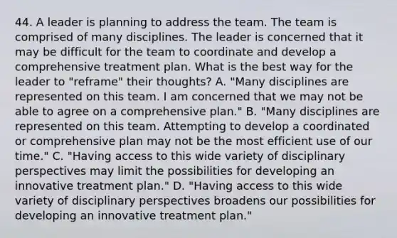 44. A leader is planning to address the team. The team is comprised of many disciplines. The leader is concerned that it may be difficult for the team to coordinate and develop a comprehensive treatment plan. What is the best way for the leader to "reframe" their thoughts? A. "Many disciplines are represented on this team. I am concerned that we may not be able to agree on a comprehensive plan." B. "Many disciplines are represented on this team. Attempting to develop a coordinated or comprehensive plan may not be the most efficient use of our time." C. "Having access to this wide variety of disciplinary perspectives may limit the possibilities for developing an innovative treatment plan." D. "Having access to this wide variety of disciplinary perspectives broadens our possibilities for developing an innovative treatment plan."