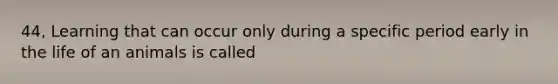 44, Learning that can occur only during a specific period early in the life of an animals is called