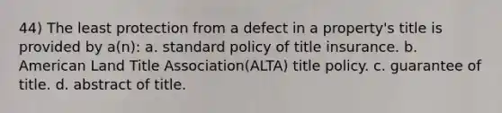 44) The least protection from a defect in a property's title is provided by a(n): a. standard policy of title insurance. b. American Land Title Association(ALTA) title policy. c. guarantee of title. d. abstract of title.