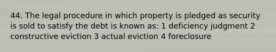 44. The legal procedure in which property is pledged as security is sold to satisfy the debt is known as: 1 deficiency judgment 2 constructive eviction 3 actual eviction 4 foreclosure