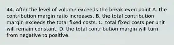 44. After the level of volume exceeds the break-even point A. the contribution margin ratio increases. B. the total contribution margin exceeds the total fixed costs. C. total fixed costs per unit will remain constant. D. the total contribution margin will turn from negative to positive.