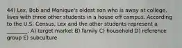 44) Lex, Bob and Monique's oldest son who is away at college, lives with three other students in a house off campus. According to the U.S. Census, Lex and the other students represent a ________. A) target market B) family C) household D) reference group E) subculture