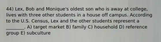 44) Lex, Bob and Monique's oldest son who is away at college, lives with three other students in a house off campus. According to the U.S. Census, Lex and the other students represent a ________. A) target market B) family C) household D) reference group E) subculture