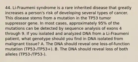 44. Li-Fraumeni syndrome is a rare inherited disease that greatly increases a person's risk of developing several types of cancer. This disease stems from a mutation in the TP53 tumor suppressor gene. In most cases, approximately 95% of the mutations can be detected by sequence analysis of exons 4 through 9. If you isolated and analyzed DNA from a Li-Fraumeni patient, what genotype should you find in DNA isolated from malignant tissue? A. The DNA should reveal one loss-of-function mutation (TP53-/TP53+). B. The DNA should reveal loss of both alleles (TP53-/TP53-).