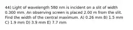 44) Light of wavelength 580 nm is incident on a slit of width 0.300 mm. An observing screen is placed 2.00 m from the slit. Find the width of the central maximum. A) 0.26 mm B) 1.5 mm C) 1.9 mm D) 3.9 mm E) 7.7 mm