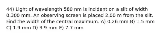 44) Light of wavelength 580 nm is incident on a slit of width 0.300 mm. An observing screen is placed 2.00 m from the slit. Find the width of the central maximum. A) 0.26 mm B) 1.5 mm C) 1.9 mm D) 3.9 mm E) 7.7 mm