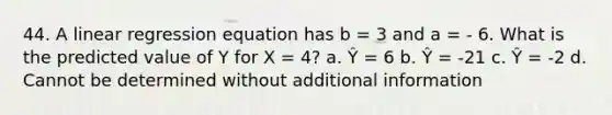 44. A linear regression equation has b = 3 and a = - 6. What is the predicted value of Y for X = 4? a. Ŷ = 6 b. Ŷ = -21 c. Ŷ = -2 d. Cannot be determined without additional information