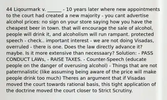 44 Liqourmark v. ______ - 10 years later where new appointments to the court had created a new majority - you cant advertise alcohol prices: no sign on your store saying how you have the cheapest beer in town. that will encourage the sale of alcohol, people will drink it, and alcoholism will run rampant. protected speech - check.. important interest - we are not doing Visadas, overruled - there is one. Does the law directly advance it? maybe. Is it more extensive than necessaary? Solution: - PASS CONDUCT LAWs, - RAISE TAXES. - Counter-Speech (educate people on the danger of overusing alcohol) - Things that are not paternnalistic (like assuming being aware of the price will make people drink too much) Theres an argument that if Visadas moved the court towards rational basis, this tight application of the doctrine moved the court closer to Strict Scrutiny.