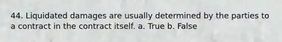 44. Liquidated damages are usually determined by the parties to a contract in the contract itself. a. True b. False
