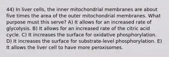 44) In liver cells, the inner mitochondrial membranes are about five times the area of the outer mitochondrial membranes. What purpose must this serve? A) It allows for an increased rate of glycolysis. B) It allows for an increased rate of the citric acid cycle. C) It increases the surface for oxidative phosphorylation. D) It increases the surface for substrate-level phosphorylation. E) It allows the liver cell to have more peroxisomes.