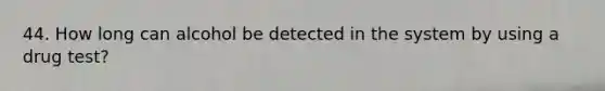 44. How long can alcohol be detected in the system by using a drug test?