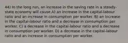 44) In the long run, an increase in the saving rate in a steady-state economy will cause A) an increase in the capital-labour ratio and an increase in consumption per worker. B) an increase in the capital-labour ratio and a decrease in consumption per worker. C) a decrease in the capital-labour ratio and a decrease in consumption per worker. D) a decrease in the capital-labour ratio and an increase in consumption per worker.