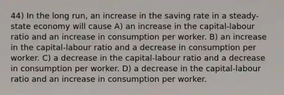 44) In the long run, an increase in the saving rate in a steady-state economy will cause A) an increase in the capital-labour ratio and an increase in consumption per worker. B) an increase in the capital-labour ratio and a decrease in consumption per worker. C) a decrease in the capital-labour ratio and a decrease in consumption per worker. D) a decrease in the capital-labour ratio and an increase in consumption per worker.