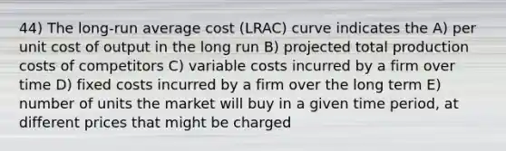 44) The long-run average cost (LRAC) curve indicates the A) per unit cost of output in the long run B) projected total production costs of competitors C) variable costs incurred by a firm over time D) fixed costs incurred by a firm over the long term E) number of units the market will buy in a given time period, at different prices that might be charged