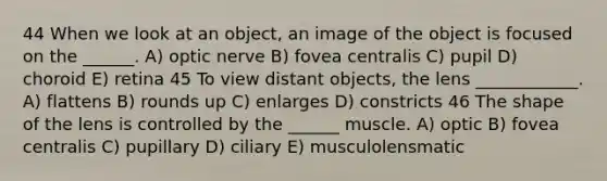 44 When we look at an object, an image of the object is focused on the ______. A) optic nerve B) fovea centralis C) pupil D) choroid E) retina 45 To view distant objects, the lens ____________. A) flattens B) rounds up C) enlarges D) constricts 46 The shape of the lens is controlled by the ______ muscle. A) optic B) fovea centralis C) pupillary D) ciliary E) musculolensmatic