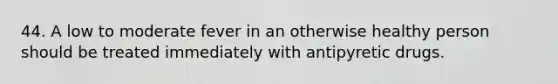 44. A low to moderate fever in an otherwise healthy person should be treated immediately with antipyretic drugs.