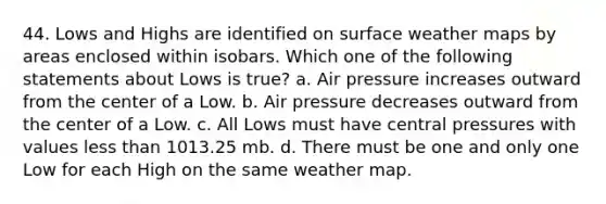 44. Lows and Highs are identified on surface weather maps by areas enclosed within isobars. Which one of the following statements about Lows is true? a. Air pressure increases outward from the center of a Low. b. Air pressure decreases outward from the center of a Low. c. All Lows must have central pressures with values less than 1013.25 mb. d. There must be one and only one Low for each High on the same weather map.