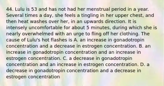 44. Lulu is 53 and has not had her menstrual period in a year. Several times a day, she feels a tingling in her upper chest, and then heat washes over her, in an upwards direction. It is intensely uncomfortable for about 5 minutes, during which she is nearly overwhelmed with an urge to fling off her clothing. The cause of Lulu's hot flashes is A. an increase in gonadotropin concentration and a decrease in estrogen concentration. B. an increase in gonadotropin concentration and an increase in estrogen concentration. C. a decrease in gonadotropin concentration and an increase in estrogen concentration. D. a decrease in gonadotropin concentration and a decrease in estrogen concentration